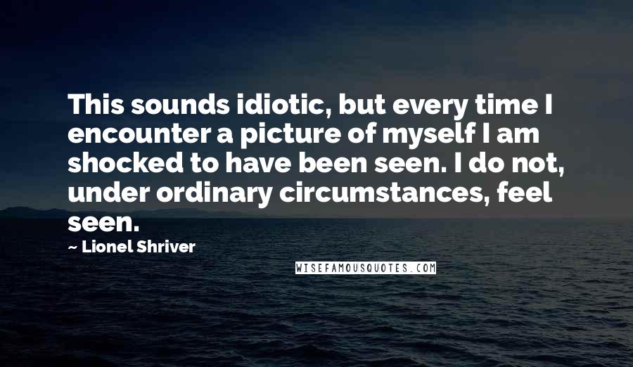 Lionel Shriver quotes: This sounds idiotic, but every time I encounter a picture of myself I am shocked to have been seen. I do not, under ordinary circumstances, feel seen.