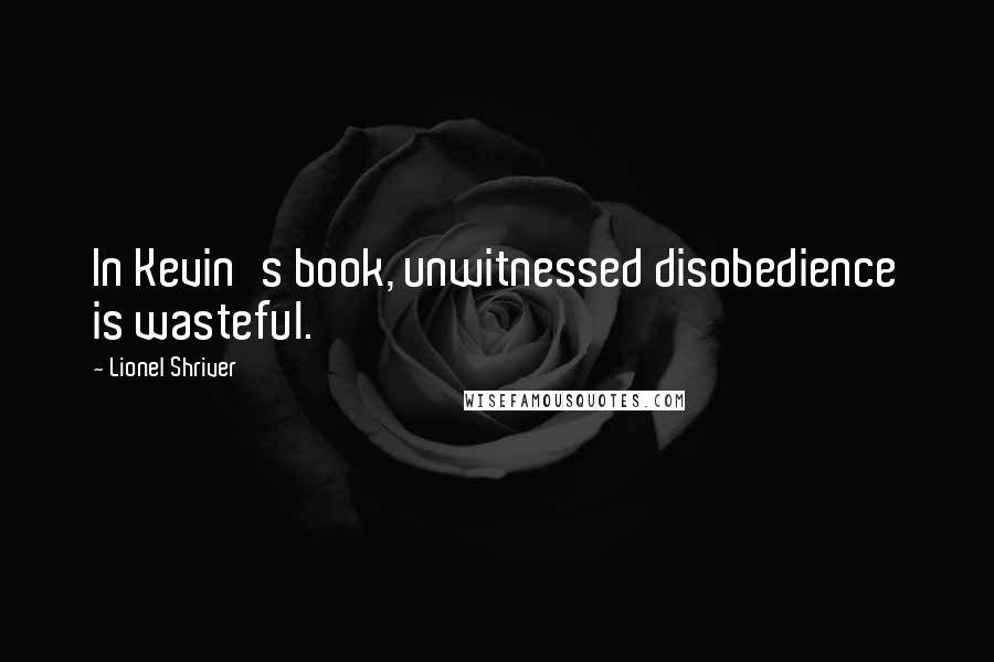 Lionel Shriver quotes: In Kevin's book, unwitnessed disobedience is wasteful.