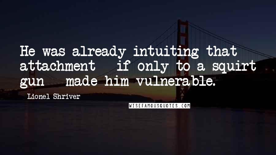 Lionel Shriver quotes: He was already intuiting that attachment - if only to a squirt gun - made him vulnerable.