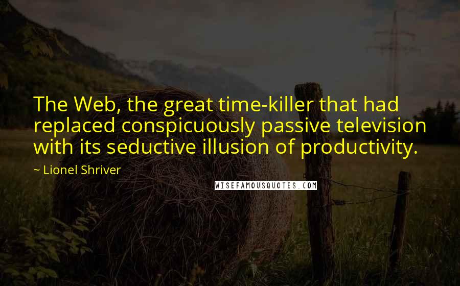 Lionel Shriver quotes: The Web, the great time-killer that had replaced conspicuously passive television with its seductive illusion of productivity.