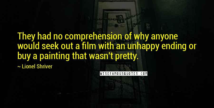 Lionel Shriver quotes: They had no comprehension of why anyone would seek out a film with an unhappy ending or buy a painting that wasn't pretty.