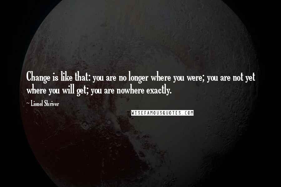 Lionel Shriver quotes: Change is like that: you are no longer where you were; you are not yet where you will get; you are nowhere exactly.