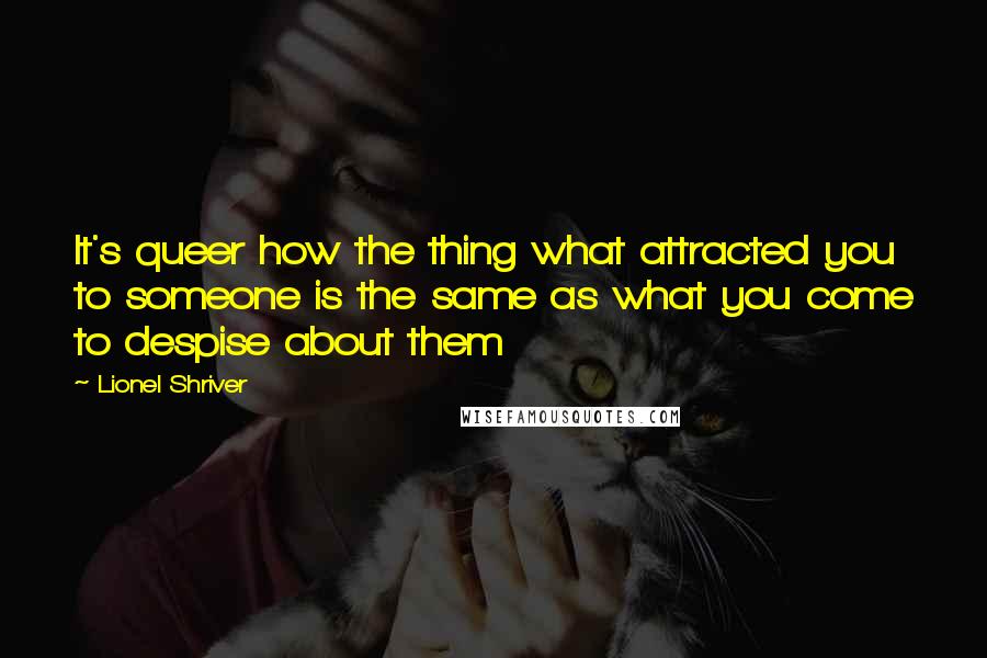 Lionel Shriver quotes: It's queer how the thing what attracted you to someone is the same as what you come to despise about them