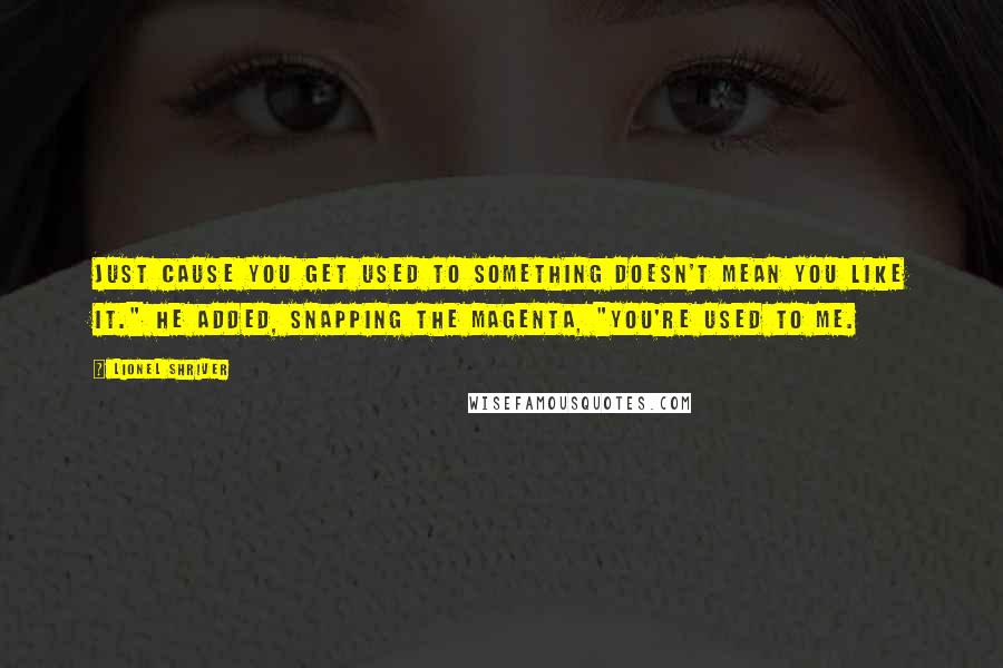 Lionel Shriver quotes: Just cause you get used to something doesn't mean you like it." He added, snapping the magenta, "You're used to me.