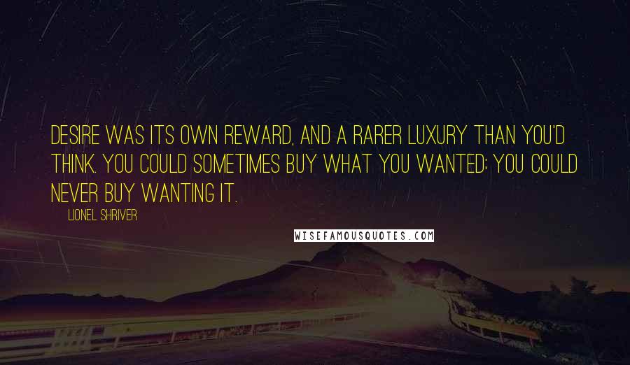 Lionel Shriver quotes: Desire was its own reward, and a rarer luxury than you'd think. You could sometimes buy what you wanted; you could never buy wanting it.