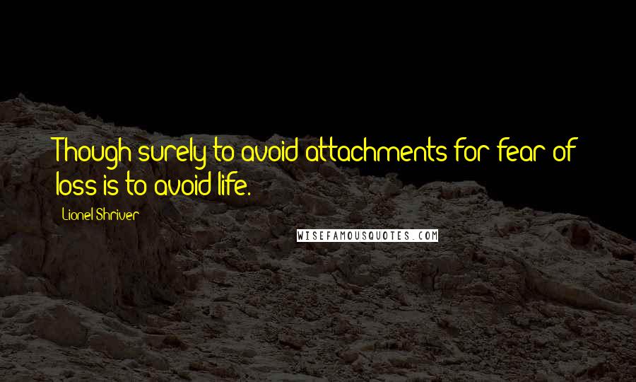 Lionel Shriver quotes: Though surely to avoid attachments for fear of loss is to avoid life.