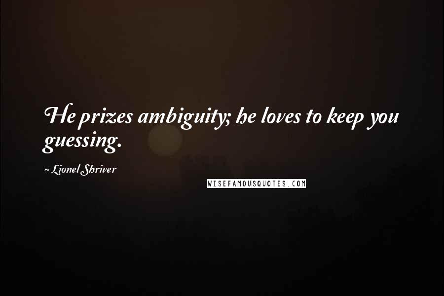 Lionel Shriver quotes: He prizes ambiguity; he loves to keep you guessing.