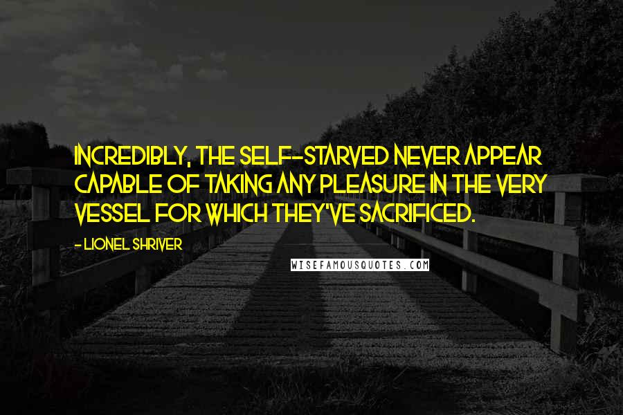 Lionel Shriver quotes: Incredibly, the self-starved never appear capable of taking any pleasure in the very vessel for which they've sacrificed.