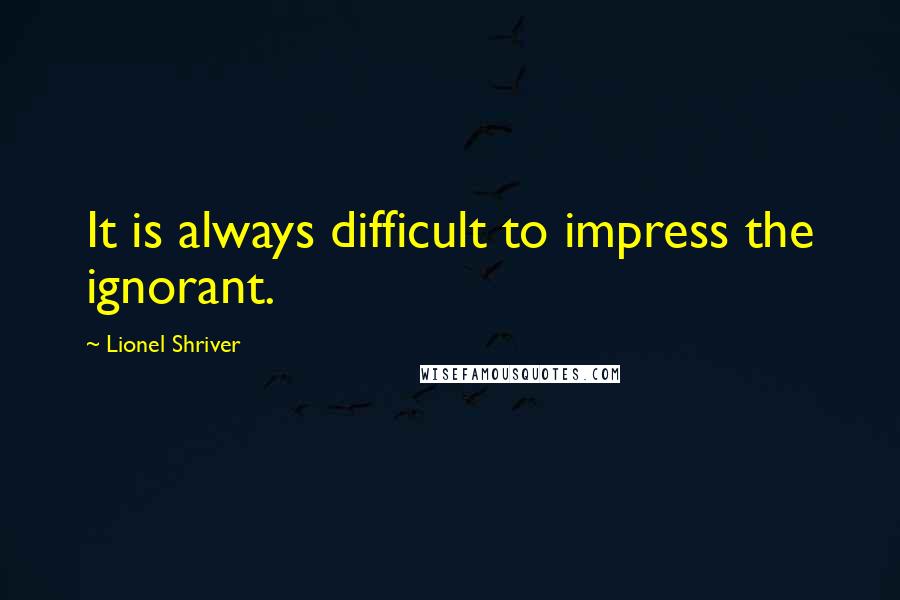 Lionel Shriver quotes: It is always difficult to impress the ignorant.