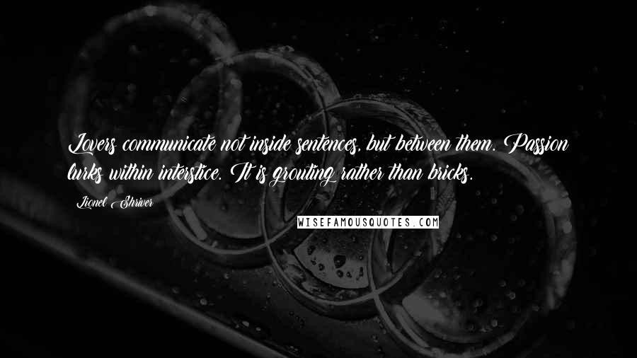 Lionel Shriver quotes: Lovers communicate not inside sentences, but between them. Passion lurks within interstice. It is grouting rather than bricks.