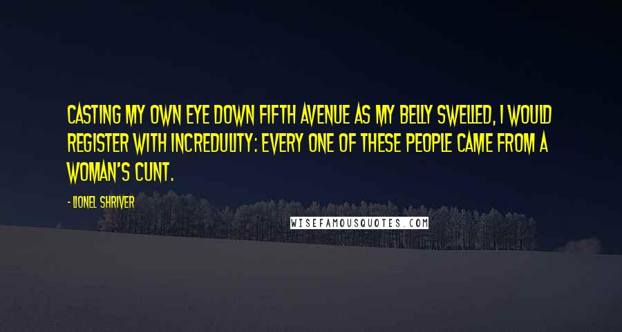 Lionel Shriver quotes: Casting my own eye down Fifth Avenue as my belly swelled, I would register with incredulity: Every one of these people came from a woman's cunt.