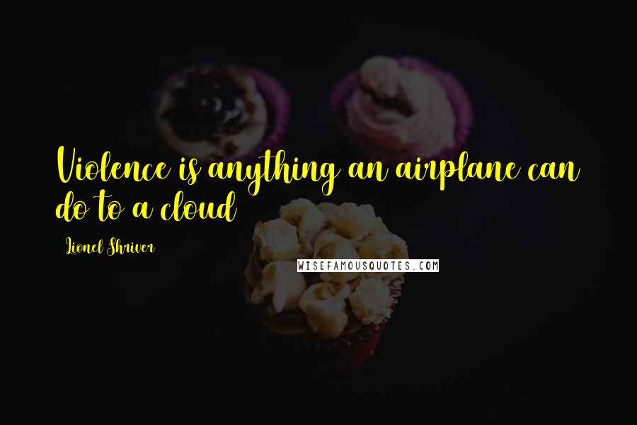Lionel Shriver quotes: Violence is anything an airplane can do to a cloud