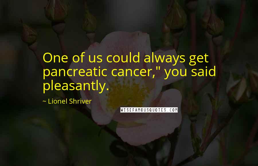 Lionel Shriver quotes: One of us could always get pancreatic cancer," you said pleasantly.