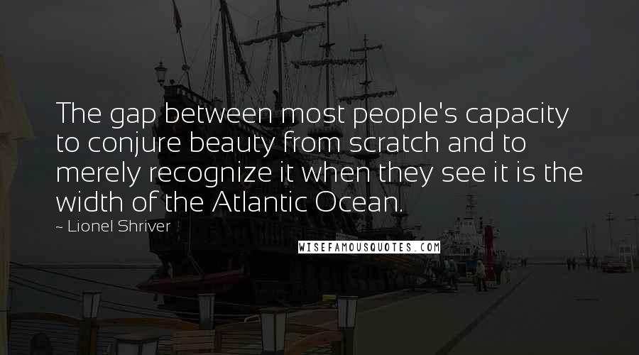 Lionel Shriver quotes: The gap between most people's capacity to conjure beauty from scratch and to merely recognize it when they see it is the width of the Atlantic Ocean.