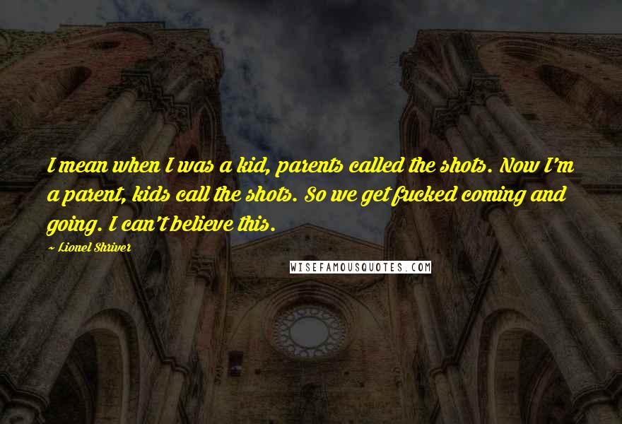 Lionel Shriver quotes: I mean when I was a kid, parents called the shots. Now I'm a parent, kids call the shots. So we get fucked coming and going. I can't believe this.