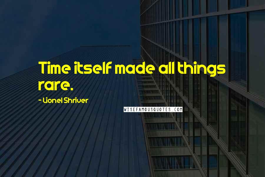 Lionel Shriver quotes: Time itself made all things rare.