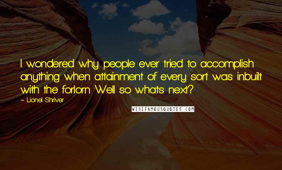 Lionel Shriver quotes: I wondered why people ever tried to accomplish anything when attainment of every sort was inbuilt with the forlorn 'Well so what's next?