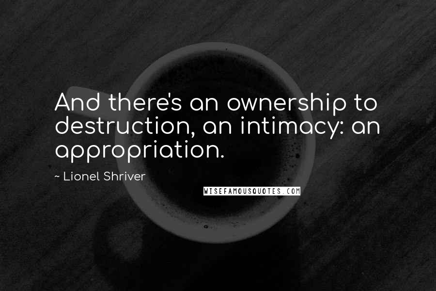 Lionel Shriver quotes: And there's an ownership to destruction, an intimacy: an appropriation.