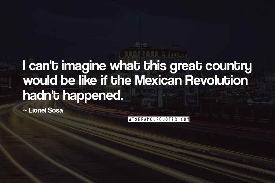 Lionel Sosa quotes: I can't imagine what this great country would be like if the Mexican Revolution hadn't happened.