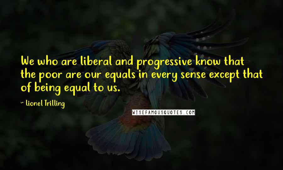 Lionel Trilling quotes: We who are liberal and progressive know that the poor are our equals in every sense except that of being equal to us.