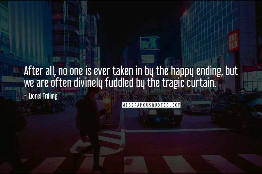 Lionel Trilling quotes: After all, no one is ever taken in by the happy ending, but we are often divinely fuddled by the tragic curtain.