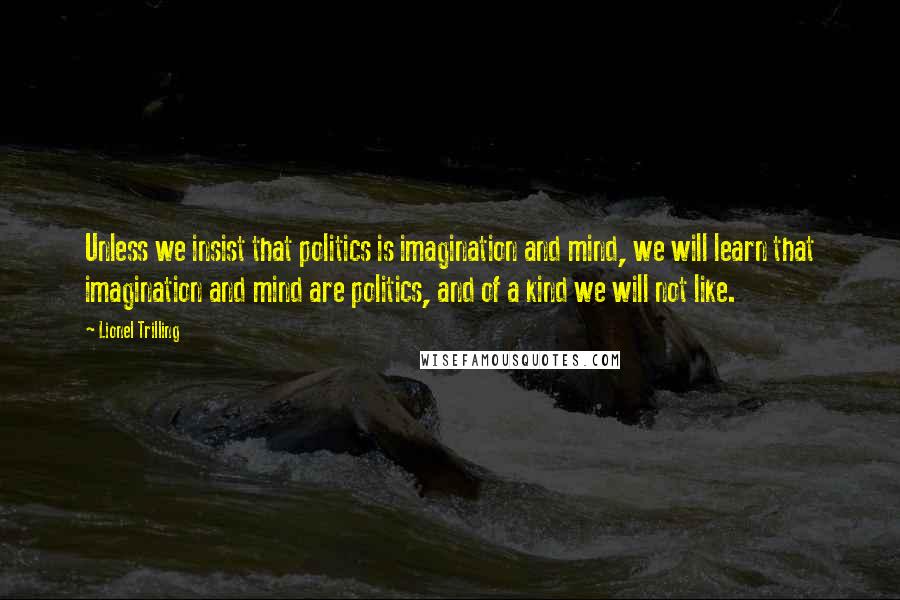 Lionel Trilling quotes: Unless we insist that politics is imagination and mind, we will learn that imagination and mind are politics, and of a kind we will not like.