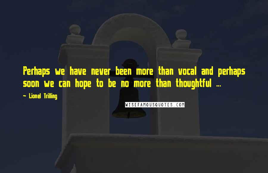 Lionel Trilling quotes: Perhaps we have never been more than vocal and perhaps soon we can hope to be no more than thoughtful ...