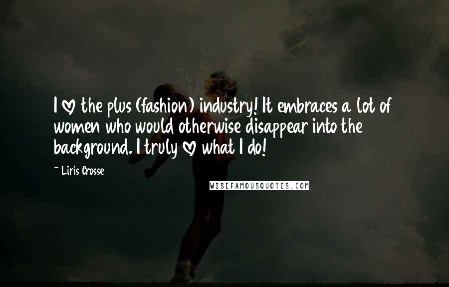 Liris Crosse quotes: I love the plus (fashion) industry! It embraces a lot of women who would otherwise disappear into the background. I truly love what I do! Liris Crosse quotes: I love the plus (fashion) industry! It embraces a lot of women who would otherwise disappear into the background. I truly love what I do!