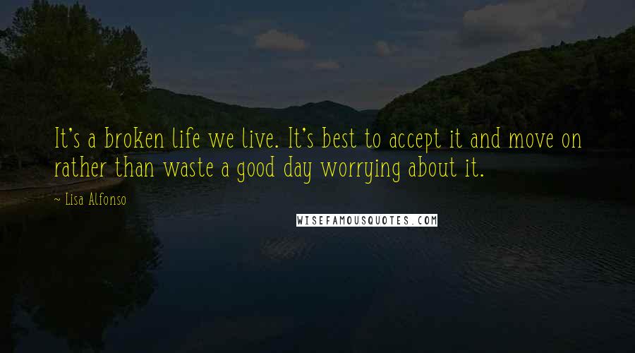 Lisa Alfonso quotes: It's a broken life we live. It's best to accept it and move on rather than waste a good day worrying about it.