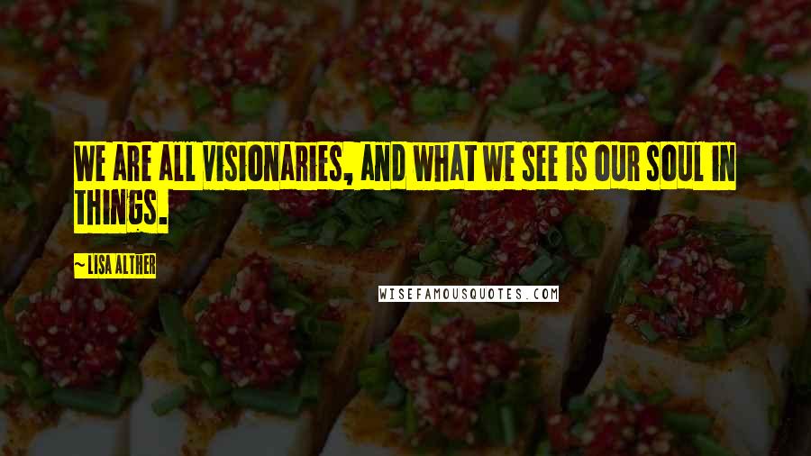 Lisa Alther quotes: We are all visionaries, and what we see is our soul in things.