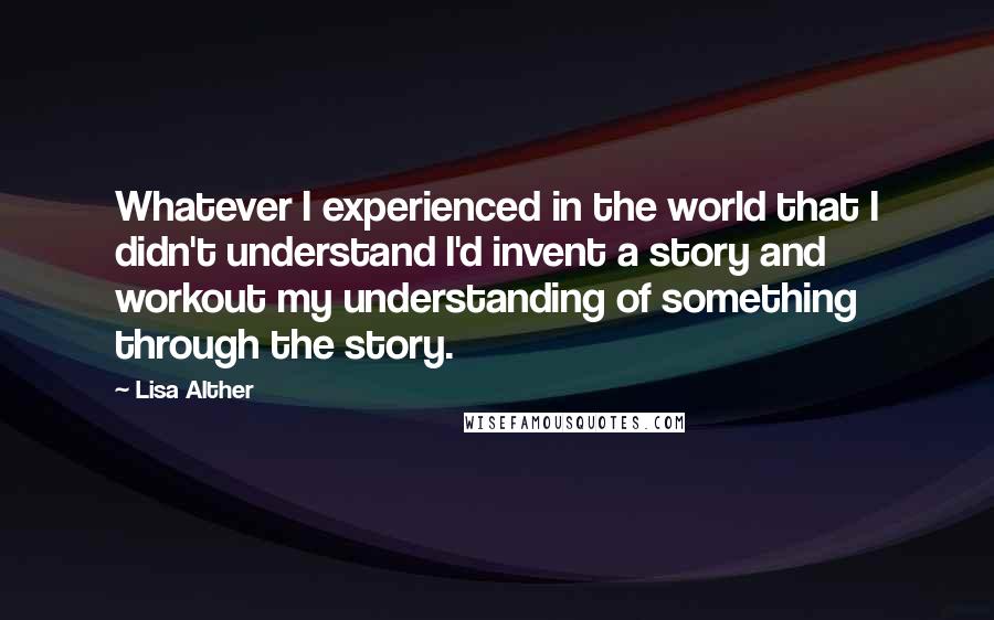 Lisa Alther quotes: Whatever I experienced in the world that I didn't understand I'd invent a story and workout my understanding of something through the story. Lisa Alther quotes: Whatever I experienced in the world that I didn't understand I'd invent a story and workout my understanding of something through the story.