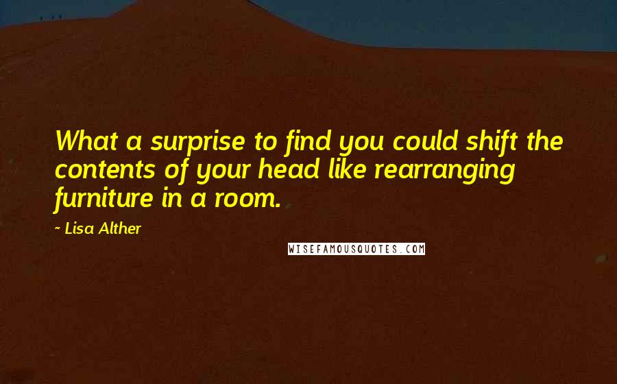 Lisa Alther quotes: What a surprise to find you could shift the contents of your head like rearranging furniture in a room. Lisa Alther quotes: What a surprise to find you could shift the contents of your head like rearranging furniture in a room.