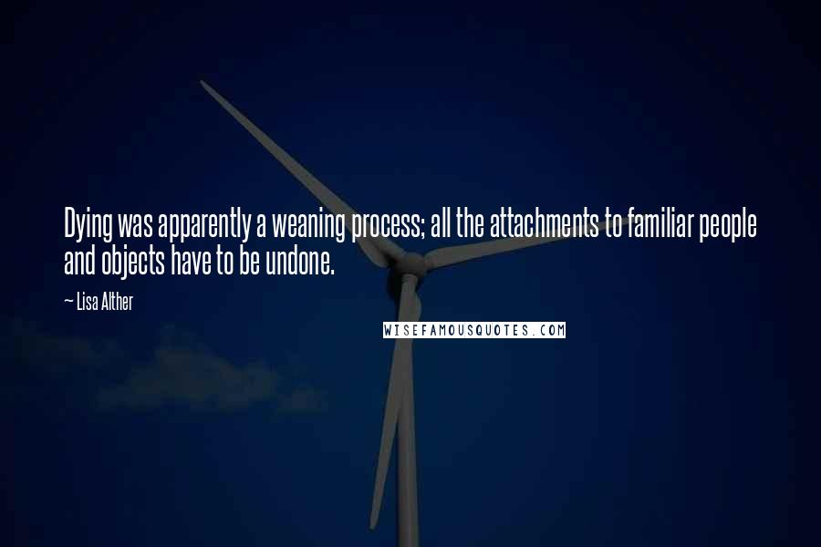 Lisa Alther quotes: Dying was apparently a weaning process; all the attachments to familiar people and objects have to be undone. Lisa Alther quotes: Dying was apparently a weaning process; all the attachments to familiar people and objects have to be undone.