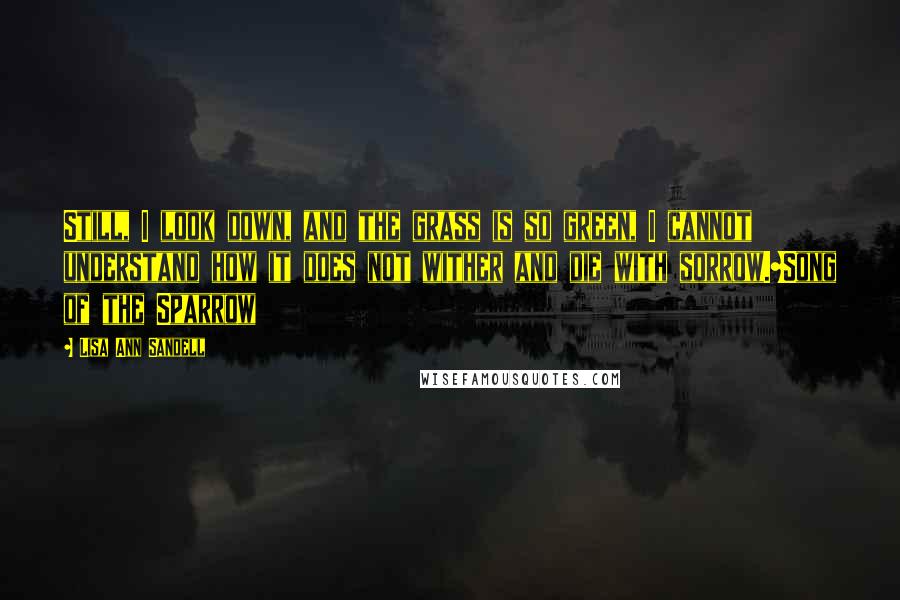 Lisa Ann Sandell quotes: Still, I look down, and the grass is so green, I cannot understand how it does not wither and die with sorrow.~Song of the Sparrow Lisa Ann Sandell quotes: Still, I look down, and the grass is so green, I cannot understand how it does not wither and die with sorrow.~Song of the Sparrow