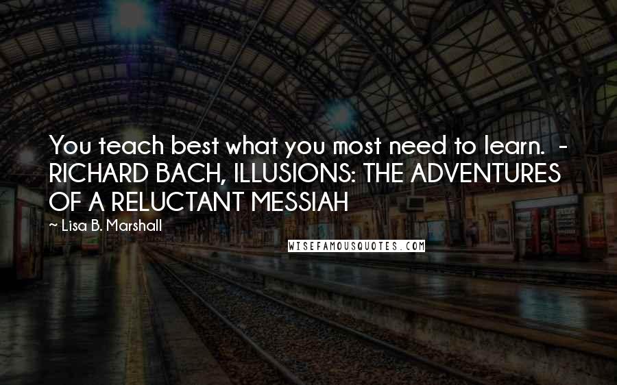 Lisa B. Marshall quotes: You teach best what you most need to learn. - RICHARD BACH, ILLUSIONS: THE ADVENTURES OF A RELUCTANT MESSIAH