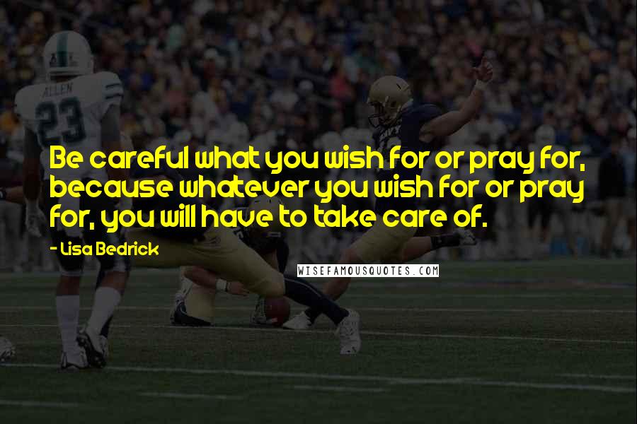 Lisa Bedrick quotes: Be careful what you wish for or pray for, because whatever you wish for or pray for, you will have to take care of.