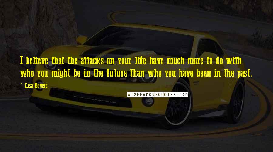 Lisa Bevere quotes: I believe that the attacks on your life have much more to do with who you might be in the future than who you have been in the past. Lisa Bevere quotes: I believe that the attacks on your life have much more to do with who you might be in the future than who you have been in the past.