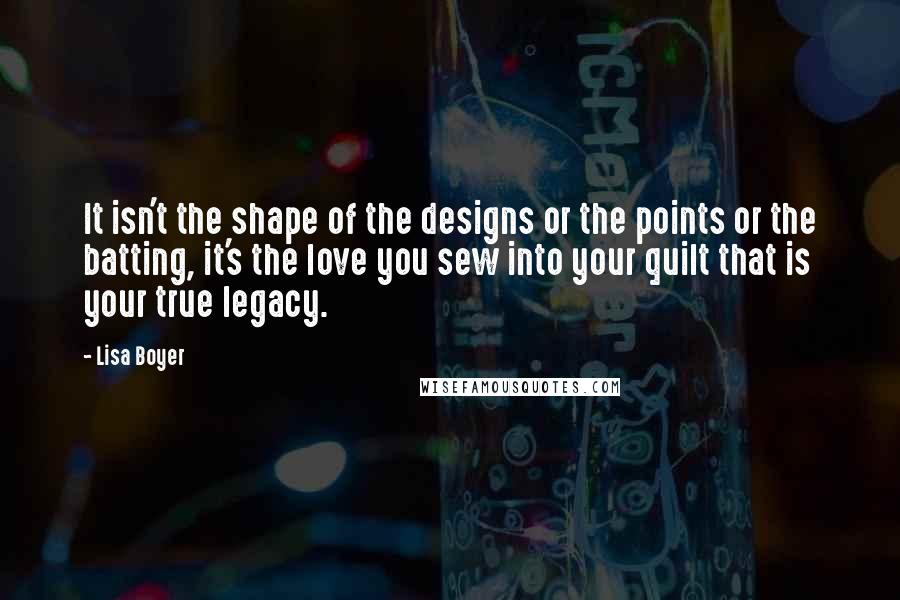 Lisa Boyer quotes: It isn't the shape of the designs or the points or the batting, it's the love you sew into your quilt that is your true legacy. Lisa Boyer quotes: It isn't the shape of the designs or the points or the batting, it's the love you sew into your quilt that is your true legacy.