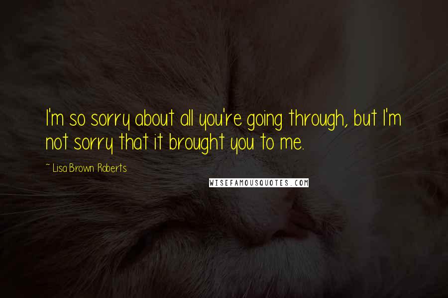 Lisa Brown Roberts quotes: I'm so sorry about all you're going through, but I'm not sorry that it brought you to me.