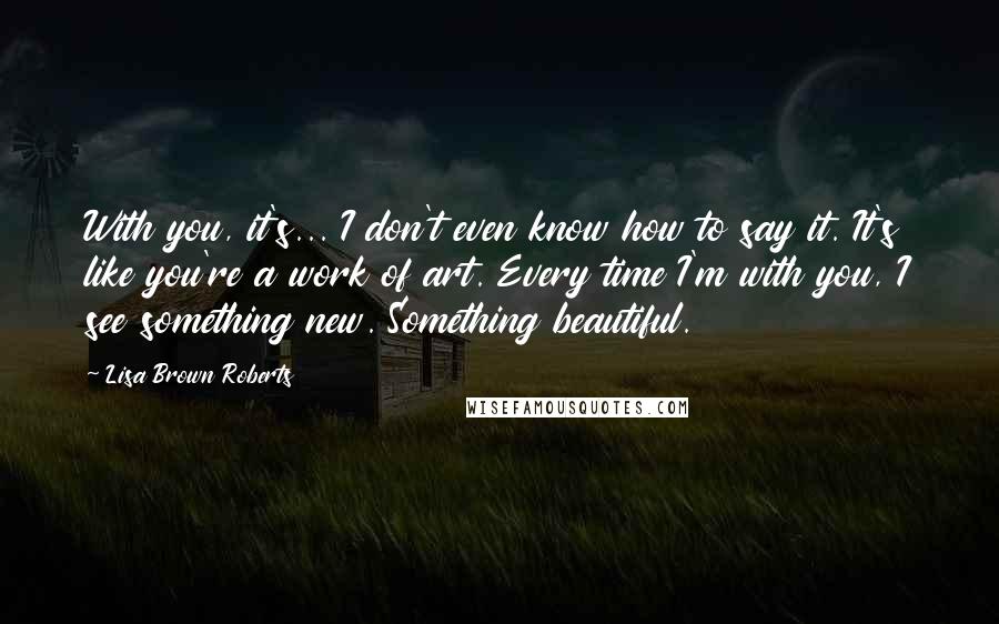 Lisa Brown Roberts quotes: With you, it's... I don't even know how to say it. It's like you're a work of art. Every time I'm with you, I see something new. Something beautiful.