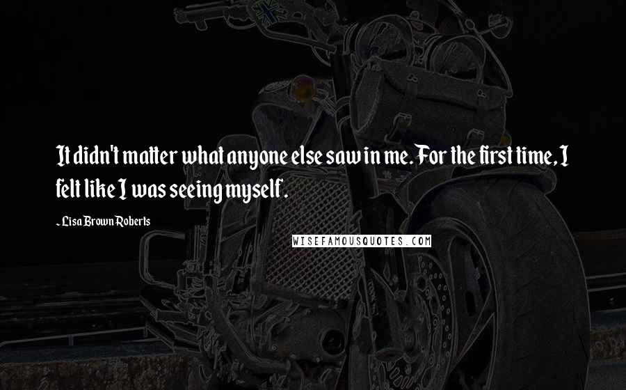 Lisa Brown Roberts quotes: It didn't matter what anyone else saw in me. For the first time, I felt like I was seeing myself.