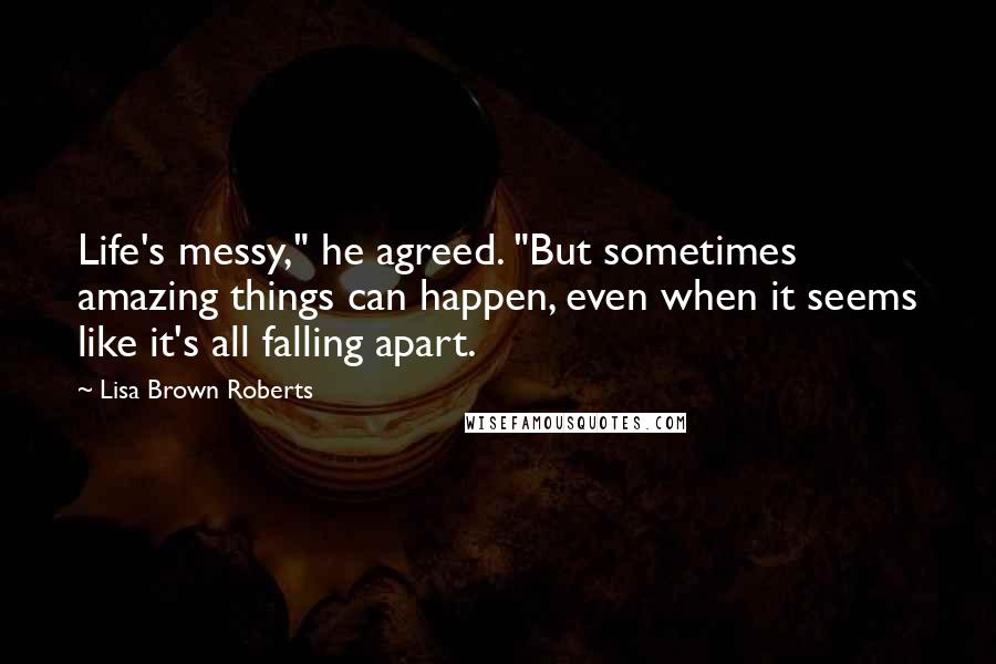 Lisa Brown Roberts quotes: Life's messy," he agreed. "But sometimes amazing things can happen, even when it seems like it's all falling apart.