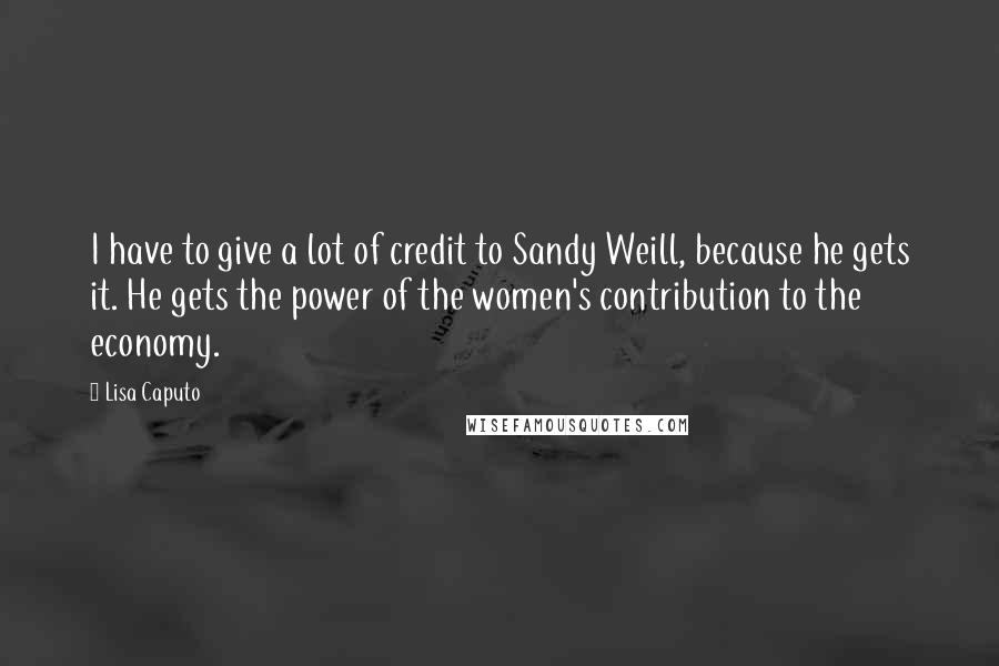 Lisa Caputo quotes: I have to give a lot of credit to Sandy Weill, because he gets it. He gets the power of the women's contribution to the economy.