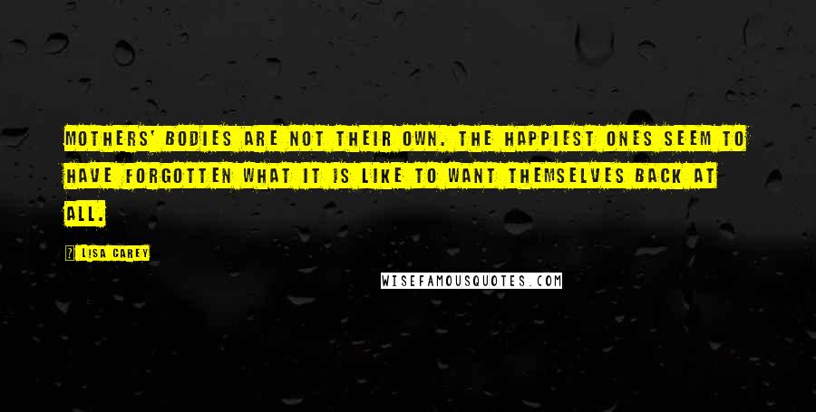 Lisa Carey quotes: Mothers' bodies are not their own. The happiest ones seem to have forgotten what it is like to want themselves back at all.