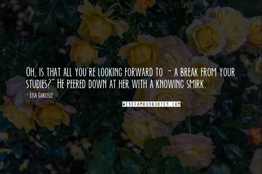 Lisa Carlisle quotes: Oh, is that all you're looking forward to - a break from your studies?" He peered down at her with a knowing smirk.