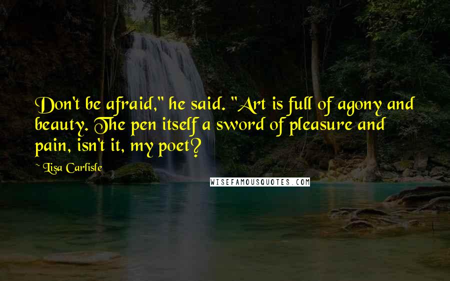 Lisa Carlisle quotes: Don't be afraid," he said. "Art is full of agony and beauty. The pen itself a sword of pleasure and pain, isn't it, my poet? Lisa Carlisle quotes: Don't be afraid," he said. "Art is full of agony and beauty. The pen itself a sword of pleasure and pain, isn't it, my poet?
