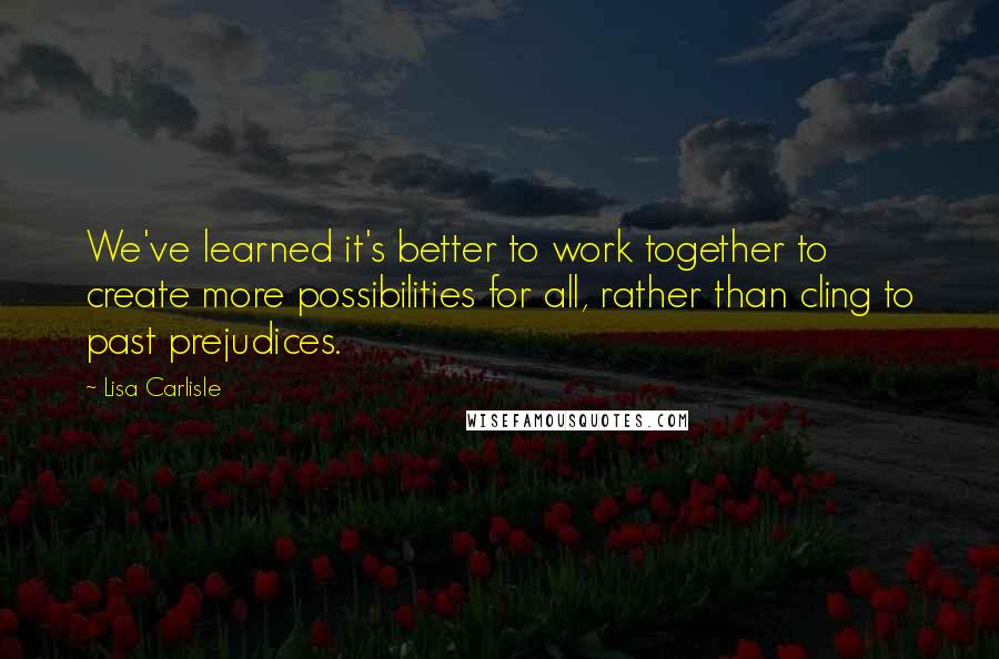 Lisa Carlisle quotes: We've learned it's better to work together to create more possibilities for all, rather than cling to past prejudices.