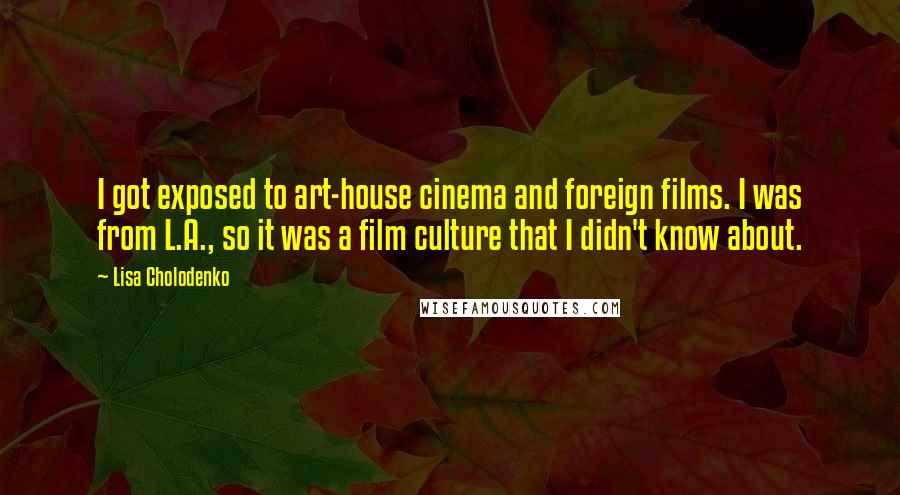 Lisa Cholodenko quotes: I got exposed to art-house cinema and foreign films. I was from L.A., so it was a film culture that I didn't know about.