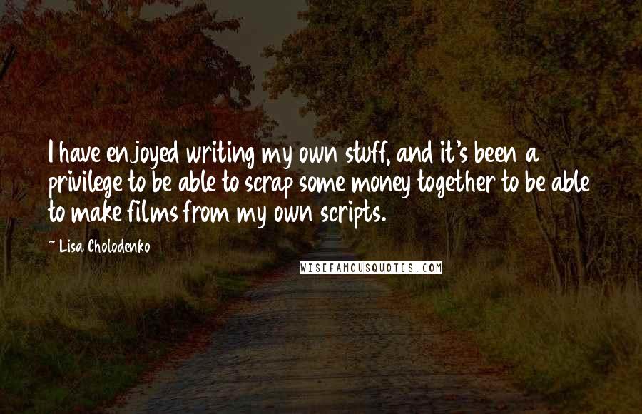 Lisa Cholodenko quotes: I have enjoyed writing my own stuff, and it's been a privilege to be able to scrap some money together to be able to make films from my own scripts.