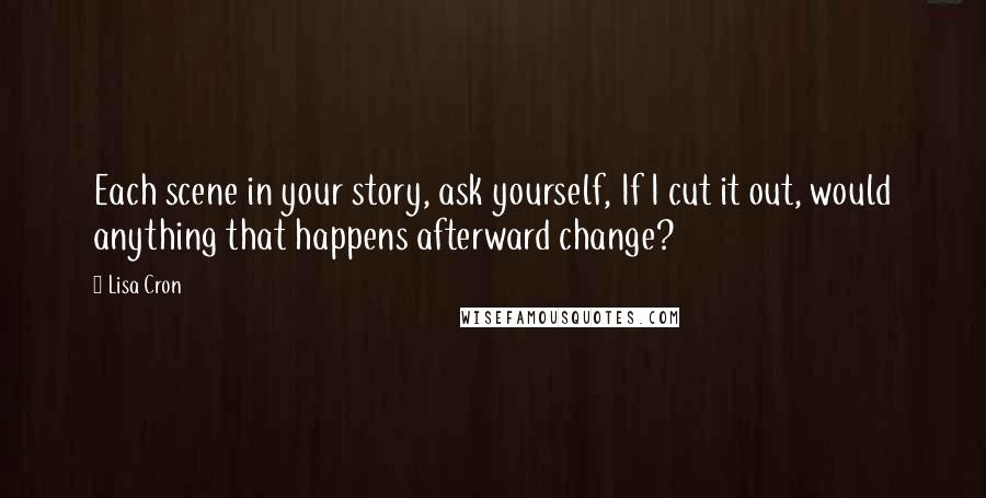 Lisa Cron quotes: Each scene in your story, ask yourself, If I cut it out, would anything that happens afterward change? Lisa Cron quotes: Each scene in your story, ask yourself, If I cut it out, would anything that happens afterward change?